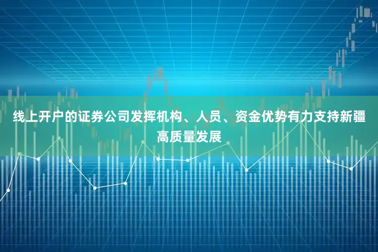 线上开户的证券公司发挥机构、人员、资金优势有力支持新疆高质量发展