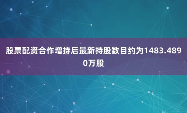 股票配资合作增持后最新持股数目约为1483.4890万股