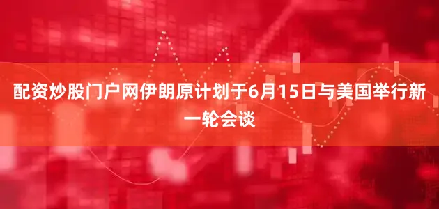 配资炒股门户网伊朗原计划于6月15日与美国举行新一轮会谈