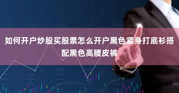 如何开户炒股买股票怎么开户黑色紧身打底衫搭配黑色高腰皮裤