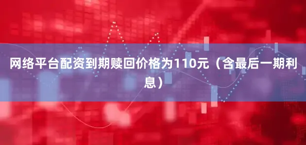网络平台配资到期赎回价格为110元（含最后一期利息）