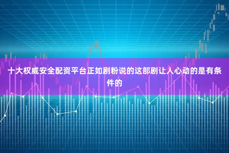 十大权威安全配资平台正如剧粉说的这部剧让人心动的是有条件的